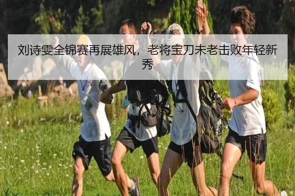 刘诗雯全锦赛再展雄风，老将宝刀未老击败年轻新秀