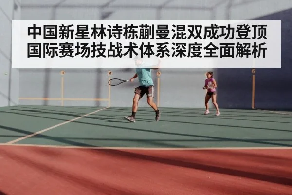 中国新星林诗栋蒯曼混双成功登顶国际赛场技战术体系深度全面解析