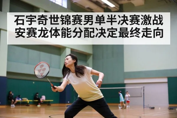 石宇奇世锦赛男单半决赛激战安赛龙体能分配决定最终走向