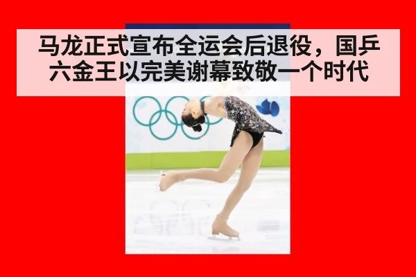 马龙正式宣布全运会后退役，国乒六金王以完美谢幕致敬一个时代
